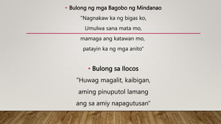 • Bulong ng mga Bagobo ng Mindanao
"Nagnakaw ka ng bigas ko,
Umulwa sana mata mo,
mamaga ang katawan mo,
patayin ka ng mga anito"
• Bulong sa Ilocos
"Huwag magalit, kaibigan,
aming pinuputol lamang
ang sa amiy napagutusan"
 