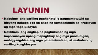 LAYUNIN
• Nabubuo ang sariling paghahatol o pagmamatuwid sa
ideyang nakapaloob sa akda na sumasalamin sa tradisyon
ng mga taga Bisayan
• Nalilikom ang angkop na pagkukunan ng mga
impormasyon upang mapagtibay ang mga paninidigan,
mabigyang-bisa ang mga pinaniniwalaan, at makabuo ng
sariling kongklusyon
 