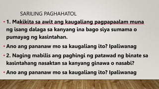 SARILING PAGHAHATOL
• 1. Makikita sa awit ang kaugaliang pagpapaalam muna
ng isang dalaga sa kanyang ina bago siya sumama o
pumayag ng kasintahan.
• Ano ang pananaw mo sa kaugaliang ito? Ipaliwanag
• 2. Naging mabilis ang paghingi ng patawad ng binate sa
kasintahang nasaktan sa kanyang ginawa o nasabi?
• Ano ang pananaw mo sa kaugaliang ito? Ipaliwanag
 