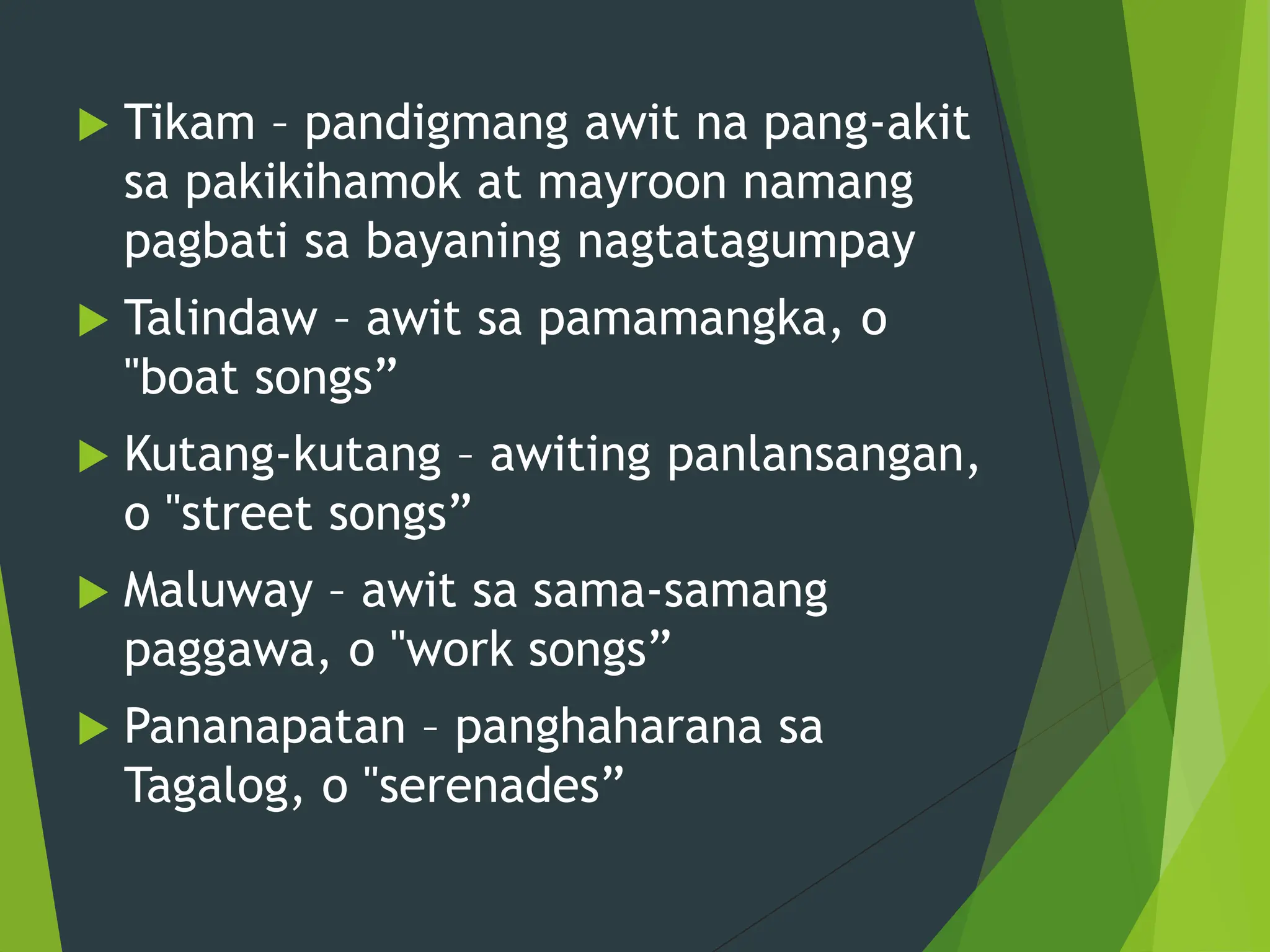  Tikam – pandigmang awit na pang-akit
sa pakikihamok at mayroon namang
pagbati sa bayaning nagtatagumpay
 Talindaw – awit sa pamamangka, o
"boat songs”
 Kutang-kutang – awiting panlansangan,
o "street songs”
 Maluway – awit sa sama-samang
paggawa, o "work songs”
 Pananapatan – panghaharana sa
Tagalog, o "serenades”
 