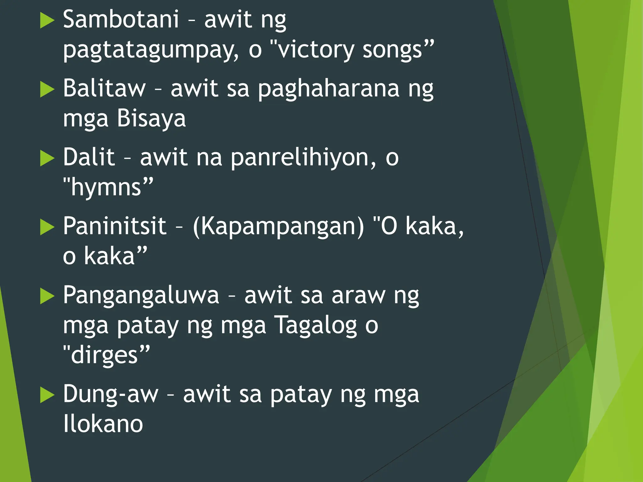  Sambotani – awit ng
pagtatagumpay, o "victory songs”
 Balitaw – awit sa paghaharana ng
mga Bisaya
 Dalit – awit na panrelihiyon, o
"hymns”
 Paninitsit – (Kapampangan) "O kaka,
o kaka”
 Pangangaluwa – awit sa araw ng
mga patay ng mga Tagalog o
"dirges”
 Dung-aw – awit sa patay ng mga
Ilokano
 