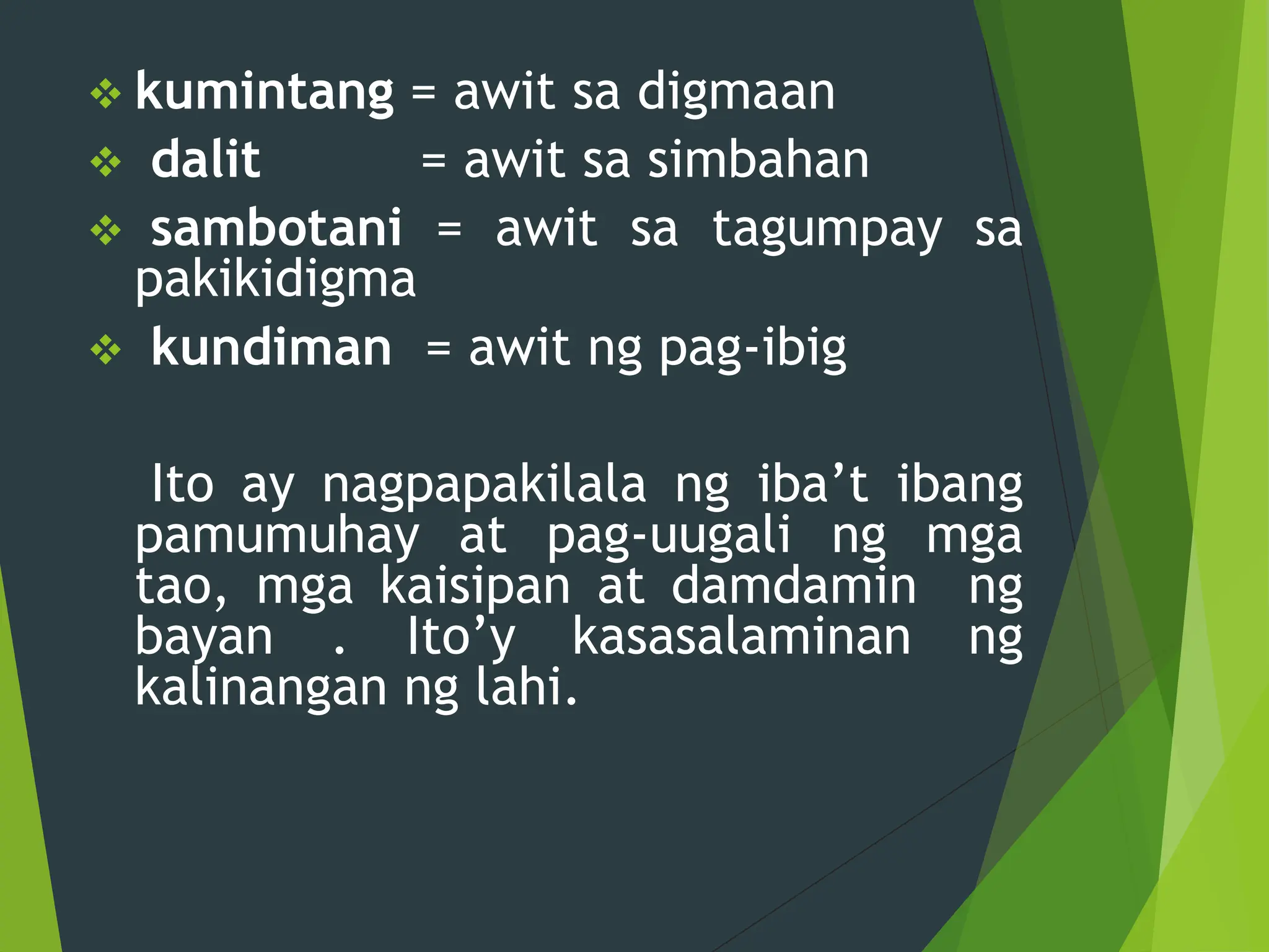  kumintang = awit sa digmaan
 dalit = awit sa simbahan
 sambotani = awit sa tagumpay sa
pakikidigma
 kundiman = awit ng pag-ibig
Ito ay nagpapakilala ng iba’t ibang
pamumuhay at pag-uugali ng mga
tao, mga kaisipan at damdamin ng
bayan . Ito’y kasasalaminan ng
kalinangan ng lahi.
 