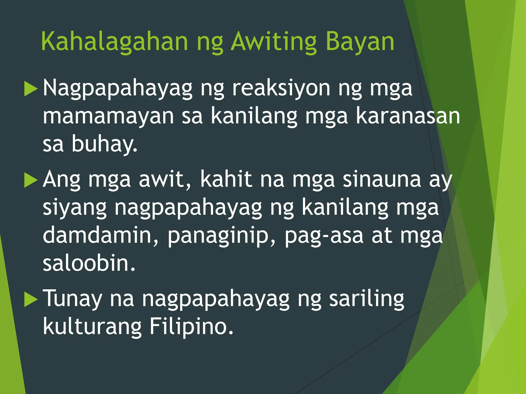 Kahalagahan ng Awiting Bayan
 Nagpapahayag ng reaksiyon ng mga
mamamayan sa kanilang mga karanasan
sa buhay.
 Ang mga awit, kahit na mga sinauna ay
siyang nagpapahayag ng kanilang mga
damdamin, panaginip, pag-asa at mga
saloobin.
 Tunay na nagpapahayag ng sariling
kulturang Filipino.
 