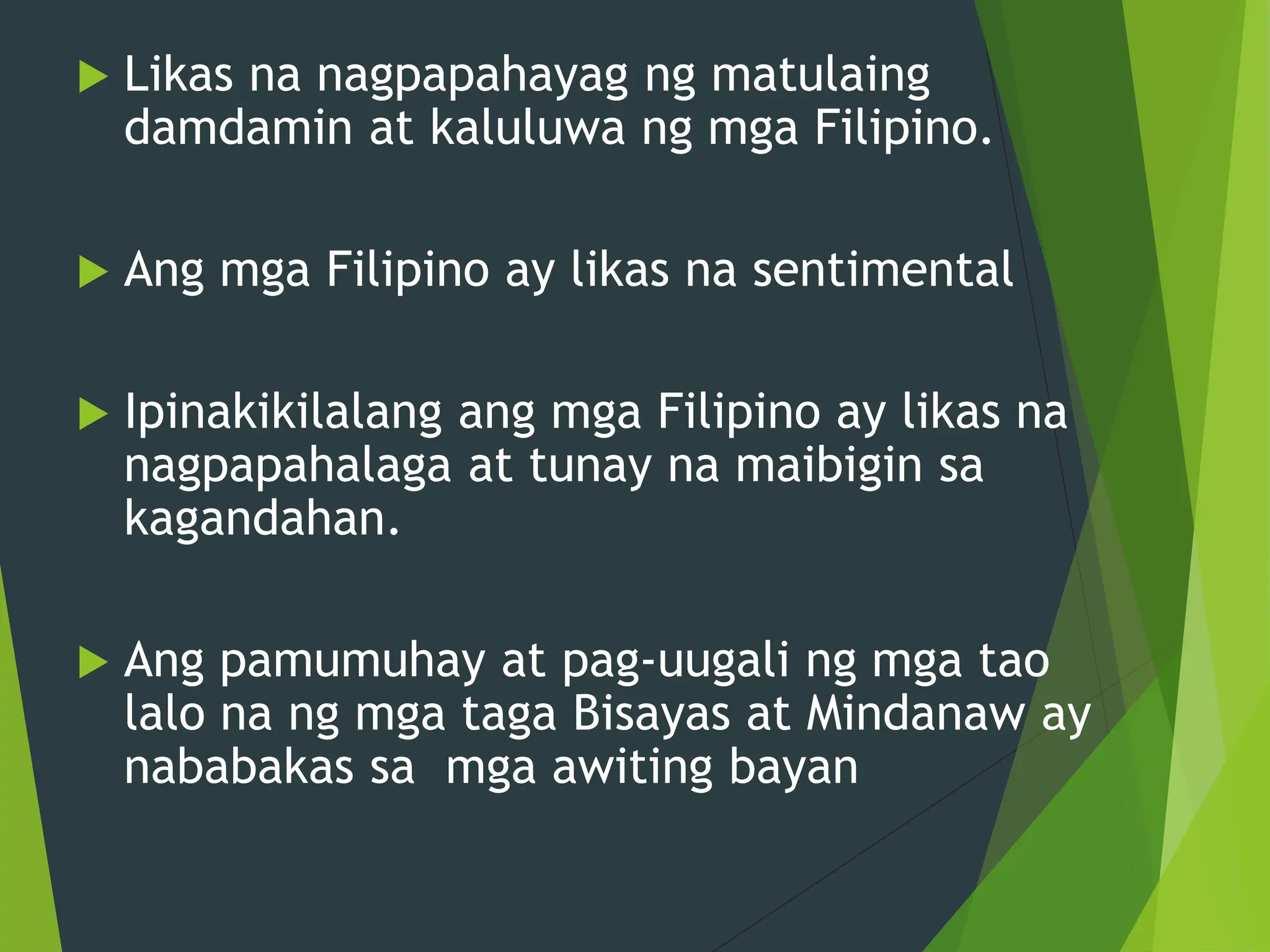  Likas na nagpapahayag ng matulaing
damdamin at kaluluwa ng mga Filipino.
 Ang mga Filipino ay likas na sentimental
 Ipinakikilalang ang mga Filipino ay likas na
nagpapahalaga at tunay na maibigin sa
kagandahan.
 Ang pamumuhay at pag-uugali ng mga tao
lalo na ng mga taga Bisayas at Mindanaw ay
nababakas sa mga awiting bayan
 