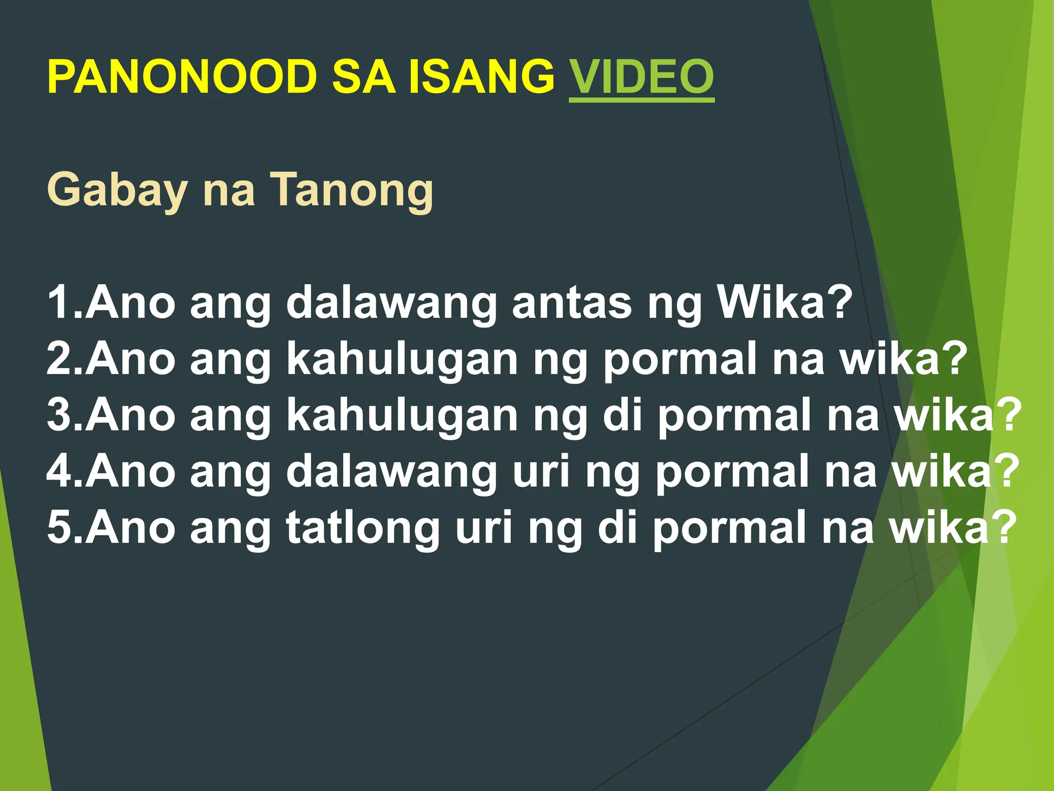 PANONOOD SA ISANG VIDEO
Gabay na Tanong
1.Ano ang dalawang antas ng Wika?
2.Ano ang kahulugan ng pormal na wika?
3.Ano ang kahulugan ng di pormal na wika?
4.Ano ang dalawang uri ng pormal na wika?
5.Ano ang tatlong uri ng di pormal na wika?
 