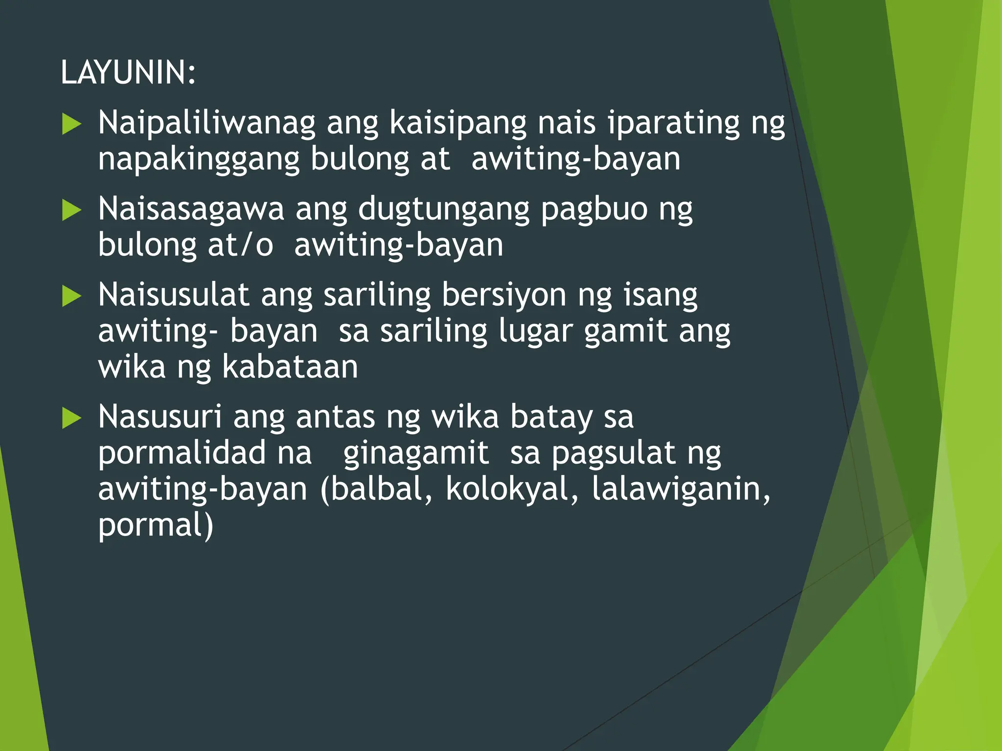 LAYUNIN:
 Naipaliliwanag ang kaisipang nais iparating ng
napakinggang bulong at awiting-bayan
 Naisasagawa ang dugtungang pagbuo ng
bulong at/o awiting-bayan
 Naisusulat ang sariling bersiyon ng isang
awiting- bayan sa sariling lugar gamit ang
wika ng kabataan
 Nasusuri ang antas ng wika batay sa
pormalidad na ginagamit sa pagsulat ng
awiting-bayan (balbal, kolokyal, lalawiganin,
pormal)
 