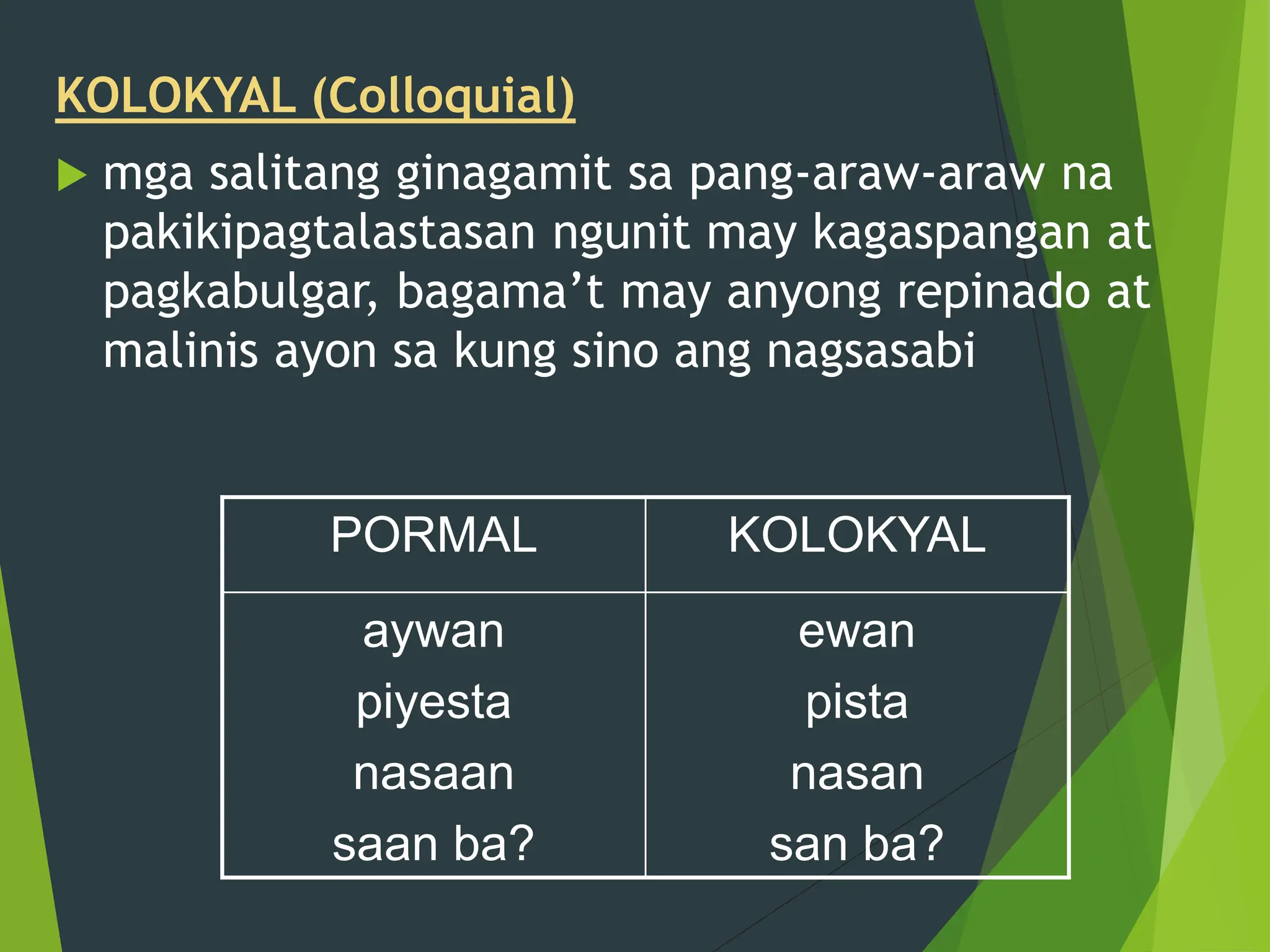 KOLOKYAL (Colloquial)
 mga salitang ginagamit sa pang-araw-araw na
pakikipagtalastasan ngunit may kagaspangan at
pagkabulgar, bagama’t may anyong repinado at
malinis ayon sa kung sino ang nagsasabi
PORMAL KOLOKYAL
aywan
piyesta
nasaan
saan ba?
ewan
pista
nasan
san ba?
 