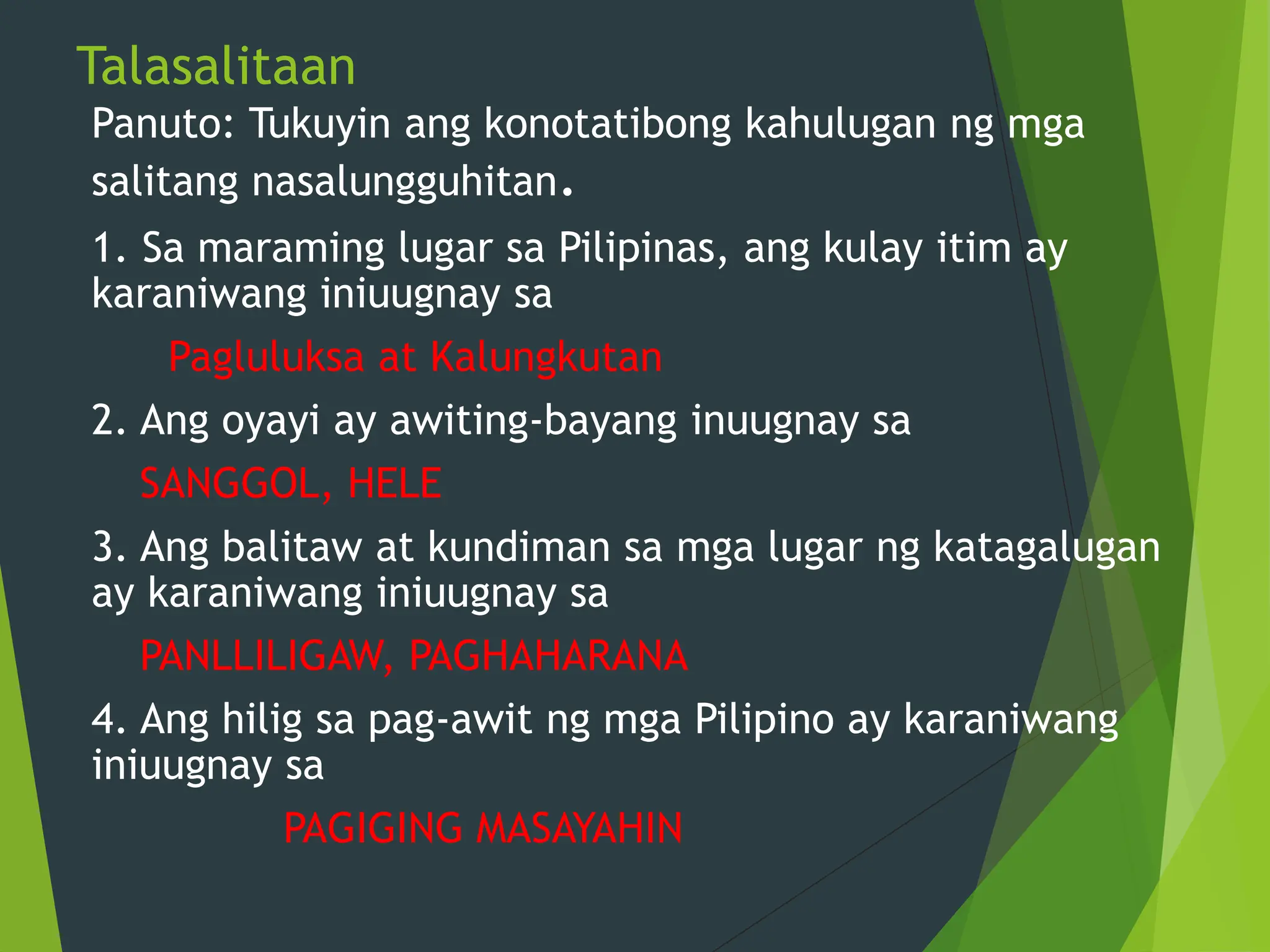 Talasalitaan
Panuto: Tukuyin ang konotatibong kahulugan ng mga
salitang nasalungguhitan.
1. Sa maraming lugar sa Pilipinas, ang kulay itim ay
karaniwang iniuugnay sa
Pagluluksa at Kalungkutan
2. Ang oyayi ay awiting-bayang inuugnay sa
SANGGOL, HELE
3. Ang balitaw at kundiman sa mga lugar ng katagalugan
ay karaniwang iniuugnay sa
PANLLILIGAW, PAGHAHARANA
4. Ang hilig sa pag-awit ng mga Pilipino ay karaniwang
iniuugnay sa
PAGIGING MASAYAHIN
 