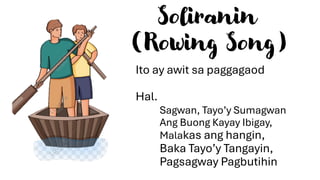 Soliranin
(Rowing Song)
Ito ay awit sa paggagaod
Hal.
Sagwan, Tayo’y Sumagwan
Ang Buong Kayay Ibigay,
Malakas ang hangin,
Baka Tayo’y Tangayin,
Pagsagway Pagbutihin
 