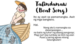 Talindanaw
(Boat Song)
Ito ay awit sa pamamangka. Awit
ng mga bangkero.
Hal.
Nang ako’y namangka sa
dalampasigan…
na batis ng luha’t ng abang pangarap;
Mag-isa’t kay lumbay sa lilim ng ulan
Puso’y yaring agnas nitong
kalungkutan!
 