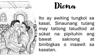 Diona
Ito ay awiting tungkol sa
kasal. Sinaunang tulang
may tatlong taludtod at
súkat na pipituhin ang
bawat saknong at
binibigkas o inaawit sa
kasalan.
 