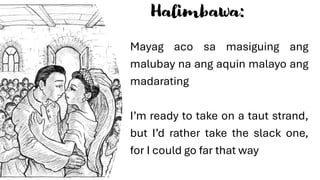 Halimbawa:
Mayag aco sa masiguing ang
malubay na ang aquin malayo ang
madarating
I’m ready to take on a taut strand,
but I’d rather take the slack one,
for I could go far that way
 