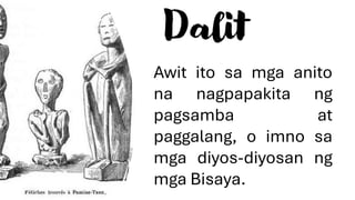 Dalit
Awit ito sa mga anito
na nagpapakita ng
pagsamba at
paggalang, o imno sa
mga diyos-diyosan ng
mga Bisaya.
 