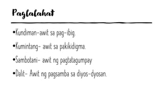 Paglalahat
•Kundiman-awit sa pag-ibig.
•Kumintang- awit sa pakikidigma.
•Sambotani- awit ng pagtatagumpay
•Dalit- Awit ng pagsamba sa diyos-dyosan.
 