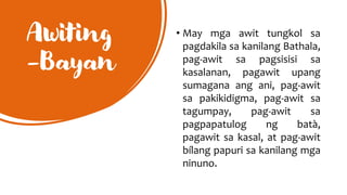Awiting
-Bayan
• May mga awit tungkol sa
pagdakila sa kanilang Bathala,
pag-awit sa pagsisisi sa
kasalanan, pagawit upang
sumagana ang ani, pag-awit
sa pakikidigma, pag-awit sa
tagumpay, pag-awit sa
pagpapatulog ng batà,
pagawit sa kasal, at pag-awit
bílang papuri sa kanilang mga
ninuno.
 