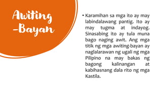 Awiting
-Bayan
• Karamihan sa mga ito ay may
labindalawang pantig. Ito ay
may tugma at indayog.
Sinasabing ito ay tula muna
bago naging awit. Ang mga
titik ng mga awiting-bayan ay
naglalarawan ng ugali ng mga
Pilipino na may bakas ng
bagong kalinangan at
kabihasnang dala rito ng mga
Kastila.
 