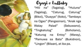 Oyayi o Lullaby
“Hili na” (Tagalog), “Huluna”
(Tagalog), “Caturug, Caturug”
(Bikol), “Duayya” (Iloko), “Tambayo
na Ogao” (Pangasinan), “Anak nga
Walay Palad” (Sebuwano),
“Tingkatulog” (Boholano),
“Katurog na Entoy” (Waray),
“Pamuwa sa Bata” (Bukidnon),
“Lingon” (Bilaan), at iba pa.
 