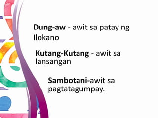 Dung-aw - awit sa patay ng
Ilokano
Kutang-Kutang - awit sa
lansangan
Sambotani-awit sa
pagtatagumpay.
 