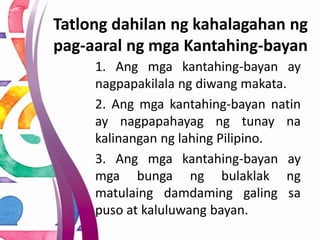 1. Ang mga kantahing-bayan ay
nagpapakilala ng diwang makata.
2. Ang mga kantahing-bayan natin
ay nagpapahayag ng tunay na
kalinangan ng lahing Pilipino.
3. Ang mga kantahing-bayan ay
mga bunga ng bulaklak ng
matulaing damdaming galing sa
puso at kaluluwang bayan.
Tatlong dahilan ng kahalagahan ng
pag-aaral ng mga Kantahing-bayan
 