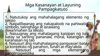 1. Natutukoy ang mahahalagang elemento ng
teksto
2. Naipaliliwanag ang nakapaloob na pahiwatig,
simbolo, talinghaga at larawang
diwa/imahen sa teksto
3. Naiuugnay ang mahalagang kaisipan ng tula
batay sa sariling pananaw, moral, katangian at
karanasan ng tao
4. Nasusuri ang mahahalagang pangyayari batay
sa konteksto ng panahon, lunan at may-akda
5. Nasusuri ang mga elementong
panglinggwistika
Mga Kasanayan at Layuning
Pampagkatuto
 