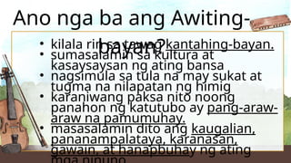 • kilala rin sa tawag kantahing-bayan.
• sumasalamin sa kultura at
kasaysaysan ng ating bansa
• nagsimula sa tula na may sukat at
tugma na nilapatan ng himig
• karaniwang paksa nito noong
panahon ng katutubo ay pang-araw-
araw na pamumuhay.
• masasalamin dito ang kaugalian,
pananampalataya, karanasan,
gawain, at hanapbuhay ng ating
Ano nga ba ang Awiting-
bayan?
 