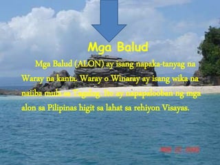 Mga Balud
Mga Balud (ALON) ay isang napaka-tanyag na
Waray na kanta. Waray o Winaray ay isang wika na
naiiba mula sa Tagalog. Ito ay napapalooban ng mga
alon sa Pilipinas higit sa lahat sa rehiyon Visayas.
 