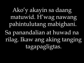 Ako’y akayin sa daang matuwid. H’wag nawang pahintulutang mabighani.  Sa panandalian at huwad na rilag. Ikaw ang aking tanging tagapagligtas. 