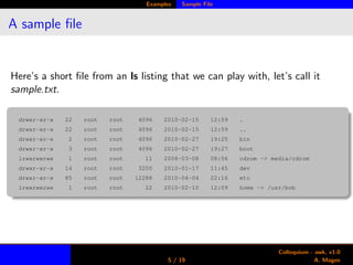 Examples Sample File
A sample ﬁle
Here’s a short ﬁle from an ls listing that we can play with, let’s call it
sample.txt.
drwxr-xr-x 22 root root 4096 2010-02-15 12:59 .
drwxr-xr-x 22 root root 4096 2010-02-15 12:59 ..
drwxr-xr-x 2 root root 4096 2010-02-27 19:25 bin
drwxr-xr-x 3 root root 4096 2010-02-27 19:27 boot
lrwxrwxrwx 1 root root 11 2008-03-08 08:56 cdrom -> media/cdrom
drwxr-xr-x 14 root root 3200 2010-01-17 11:45 dev
drwxr-xr-x 85 root root 12288 2010-04-04 22:16 etc
lrwxrwxrwx 1 root root 22 2010-02-10 12:09 home -> /usr/bob
5 / 19
Colloquium - awk, v1.0
A. Magee
 
