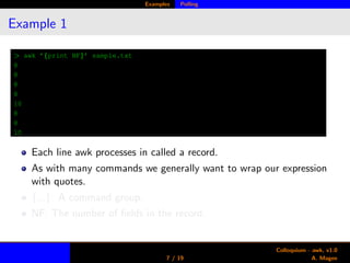 Examples Polling
Example 1
> awk ’{print NF}’ sample.txt
8
8
8
8
10
8
8
10
Each line awk processes in called a record.
As with many commands we generally want to wrap our expression
with quotes.
{...}: A command group.
NF: The number of ﬁelds in the record.
7 / 19
Colloquium - awk, v1.0
A. Magee
 