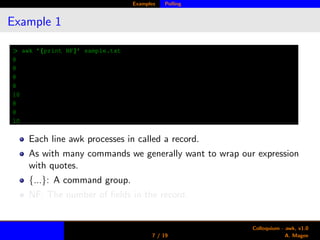 Examples Polling
Example 1
> awk ’{print NF}’ sample.txt
8
8
8
8
10
8
8
10
Each line awk processes in called a record.
As with many commands we generally want to wrap our expression
with quotes.
{...}: A command group.
NF: The number of ﬁelds in the record.
7 / 19
Colloquium - awk, v1.0
A. Magee
 