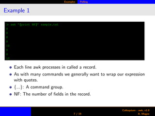 Examples Polling
Example 1
> awk ’{print NF}’ sample.txt
8
8
8
8
10
8
8
10
Each line awk processes in called a record.
As with many commands we generally want to wrap our expression
with quotes.
{...}: A command group.
NF: The number of ﬁelds in the record.
7 / 19
Colloquium - awk, v1.0
A. Magee
 