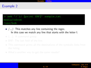 Examples Polling
Example 2
> awk ’/ˆl/ {print $NF}’ sample.txt
media/cdrom
/usr/bob
/.../: This matches any line containing the regex.
In this case we match any line that starts with the letter l.
{...}: A command group.
$NF: The last ﬁeld of the line.
This command prints all the destinations of the symbolic links from
the listing.
What’s another way to get the same results?
8 / 19
Colloquium - awk, v1.0
A. Magee
 