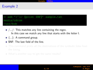 Examples Polling
Example 2
> awk ’/ˆl/ {print $NF}’ sample.txt
media/cdrom
/usr/bob
/.../: This matches any line containing the regex.
In this case we match any line that starts with the letter l.
{...}: A command group.
$NF: The last ﬁeld of the line.
This command prints all the destinations of the symbolic links from
the listing.
What’s another way to get the same results?
8 / 19
Colloquium - awk, v1.0
A. Magee
 