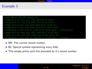 Examples Polling
Example 3
> awk ’{print NR,$0}’ sample.txt
1 drwxr-xr-x 22 root root 4096 2010-02-15 12:59 .
2 drwxr-xr-x 22 root root 4096 2010-02-15 12:59 ..
3 drwxr-xr-x 2 root root 4096 2010-02-27 19:25 bin
4 drwxr-xr-x 3 root root 4096 2010-02-27 19:27 boot
5 lrwxrwxrwx 1 root root 11 2008-03-08 08:56 cdrom -> media/cdrom
6 drwxr-xr-x 14 root root 3200 2010-01-17 11:45 dev
7 drwxr-xr-x 85 root root 12288 2010-04-04 22:16 etc
8 lrwxrwxrwx 1 root root 22 2010-02-10 12:09 home -> /usr/bob
NR: The current record number.
$0: Special symbol representing every ﬁeld.
This simply prints each line preceded by it’s record number.
9 / 19
Colloquium - awk, v1.0
A. Magee
 
