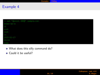 Examples Polling
Example 4
> awk ’{print $NR}’ sample.txt
drwxr-xr-x
22
root
root
11
2010-01-17
22:16
home
What does this silly command do?
Could it be useful?
10 / 19
Colloquium - awk, v1.0
A. Magee
 