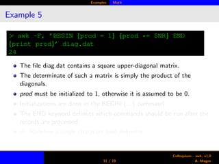 Examples Math
Example 5
> awk -F, ’BEGIN {prod = 1} {prod *= $NR} END
{print prod}’ diag.dat
24
The ﬁle diag.dat contains a square upper-diagonal matrix.
The determinate of such a matrix is simply the product of the
diagonals.
prod must be initialized to 1, otherwise it is assumed to be 0.
Initializations are done in the BEGIN {...} command
The END keyword delimits which commands should be run after the
records are processed.
-F: Redeﬁne a single character ﬁeld delimiter.
11 / 19
Colloquium - awk, v1.0
A. Magee
 