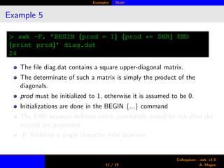 Examples Math
Example 5
> awk -F, ’BEGIN {prod = 1} {prod *= $NR} END
{print prod}’ diag.dat
24
The ﬁle diag.dat contains a square upper-diagonal matrix.
The determinate of such a matrix is simply the product of the
diagonals.
prod must be initialized to 1, otherwise it is assumed to be 0.
Initializations are done in the BEGIN {...} command
The END keyword delimits which commands should be run after the
records are processed.
-F: Redeﬁne a single character ﬁeld delimiter.
11 / 19
Colloquium - awk, v1.0
A. Magee
 
