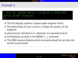 Examples Math
Example 5
> awk -F, ’BEGIN {prod = 1} {prod *= $NR} END
{print prod}’ diag.dat
24
The ﬁle diag.dat contains a square upper-diagonal matrix.
The determinate of such a matrix is simply the product of the
diagonals.
prod must be initialized to 1, otherwise it is assumed to be 0.
Initializations are done in the BEGIN {...} command
The END keyword delimits which commands should be run after the
records are processed.
-F: Redeﬁne a single character ﬁeld delimiter.
11 / 19
Colloquium - awk, v1.0
A. Magee
 