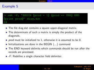 Examples Math
Example 5
> awk -F, ’BEGIN {prod = 1} {prod *= $NR} END
{print prod}’ diag.dat
24
The ﬁle diag.dat contains a square upper-diagonal matrix.
The determinate of such a matrix is simply the product of the
diagonals.
prod must be initialized to 1, otherwise it is assumed to be 0.
Initializations are done in the BEGIN {...} command
The END keyword delimits which commands should be run after the
records are processed.
-F: Redeﬁne a single character ﬁeld delimiter.
11 / 19
Colloquium - awk, v1.0
A. Magee
 