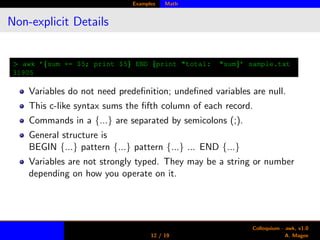 Examples Math
Non-explicit Details
> awk ’{sum += $5; print $5} END {print "total: "sum}’ sample.txt
31905
Variables do not need predeﬁnition; undeﬁned variables are null.
This c-like syntax sums the ﬁfth column of each record.
Commands in a {...} are separated by semicolons (;).
General structure is
BEGIN {...} pattern {...} pattern {...} ... END {...}
Variables are not strongly typed. They may be a string or number
depending on how you operate on it.
12 / 19
Colloquium - awk, v1.0
A. Magee
 