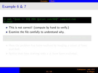 Examples Math
Example 6 & 7
> awk ’{sum += $8} END {print sum/NR}’ sample2.txt
2.2625
This is not correct! (compute by hand to verify.)
Examine the ﬁle carefully to understand why.
> awk ’!/ˆ#/ {sum += $8; cnt++} END {print sum/cnt}’ sample2.txt
2.58571
Here the problem has been resolved by keeping a count of lines
matched.
Notice that lines starting with a # have been excluded.
13 / 19
Colloquium - awk, v1.0
A. Magee
 