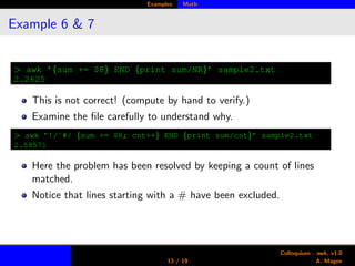 Examples Math
Example 6 & 7
> awk ’{sum += $8} END {print sum/NR}’ sample2.txt
2.2625
This is not correct! (compute by hand to verify.)
Examine the ﬁle carefully to understand why.
> awk ’!/ˆ#/ {sum += $8; cnt++} END {print sum/cnt}’ sample2.txt
2.58571
Here the problem has been resolved by keeping a count of lines
matched.
Notice that lines starting with a # have been excluded.
13 / 19
Colloquium - awk, v1.0
A. Magee
 
