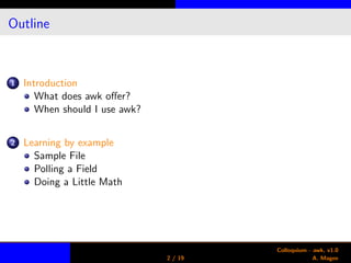 Outline
1 Introduction
What does awk oﬀer?
When should I use awk?
2 Learning by example
Sample File
Polling a Field
Doing a Little Math
2 / 19
Colloquium - awk, v1.0
A. Magee
 