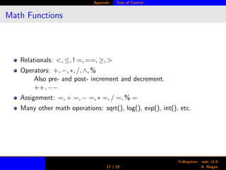 Appendix Tons of Control
Math Functions
Relationals: <, ≤, ! =, ==, ≥, >
Operators: +, −, ∗, /, ∧, %
Also pre- and post- increment and decrement.
++, −−
Assignment: =, + =, − =, ∗ =, / =, % =
Many other math operations: sqrt(), log(), exp(), int(), etc.
17 / 19
Colloquium - awk, v1.0
A. Magee
 