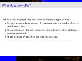 Introduction What?
What does awk oﬀer?
awk is a text processor that works well on database types of ﬁles.
It operates on a ﬁle or stream of characters where a newline character
terminates a line.
It works best on ﬁles with unique text item delimiters like whitespace,
comma, colon, etc.
It can operate on speciﬁc lines that you describe.
It can make programatic text manipulation quick and painless.
3 / 19
Colloquium - awk, v1.0
A. Magee
 