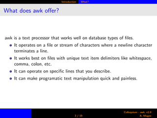 Introduction What?
What does awk oﬀer?
awk is a text processor that works well on database types of ﬁles.
It operates on a ﬁle or stream of characters where a newline character
terminates a line.
It works best on ﬁles with unique text item delimiters like whitespace,
comma, colon, etc.
It can operate on speciﬁc lines that you describe.
It can make programatic text manipulation quick and painless.
3 / 19
Colloquium - awk, v1.0
A. Magee
 