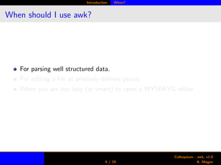 Introduction When?
When should I use awk?
For parsing well structured data.
For editing a ﬁle at precisely deﬁned places.
When you are too lazy (or smart) to open a WYSIWYG editor.
4 / 19
Colloquium - awk, v1.0
A. Magee
 