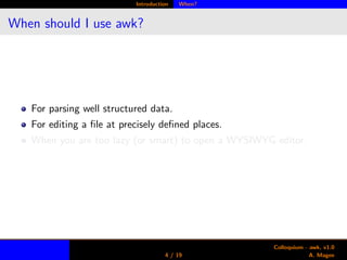 Introduction When?
When should I use awk?
For parsing well structured data.
For editing a ﬁle at precisely deﬁned places.
When you are too lazy (or smart) to open a WYSIWYG editor.
4 / 19
Colloquium - awk, v1.0
A. Magee
 