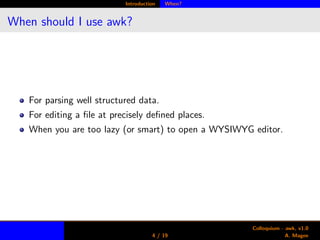 Introduction When?
When should I use awk?
For parsing well structured data.
For editing a ﬁle at precisely deﬁned places.
When you are too lazy (or smart) to open a WYSIWYG editor.
4 / 19
Colloquium - awk, v1.0
A. Magee
 