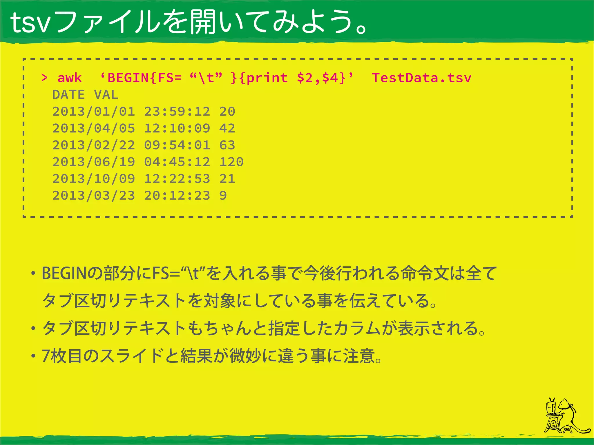 tsvファイルを開いてみよう。
・BEGINの部分にFS= t を入れる事で今後行われる命令文は全て
 タブ区切りテキストを対象にしている事を伝えている。
・タブ区切りテキストもちゃんと指定したカラムが表示される。
・7枚目のスライドと結果が微妙に違う事に注意。
> awk ‘BEGIN{FS= “t” }{print $2,$4}’ TestData.tsv
DATE VAL
2013/01/01 23:59:12 20
2013/04/05 12:10:09 42
2013/02/22 09:54:01 63
2013/06/19 04:45:12 120
2013/10/09 12:22:53 21
2013/03/23 20:12:23 9
 